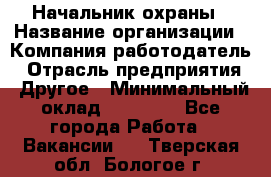 Начальник охраны › Название организации ­ Компания-работодатель › Отрасль предприятия ­ Другое › Минимальный оклад ­ 25 000 - Все города Работа » Вакансии   . Тверская обл.,Бологое г.